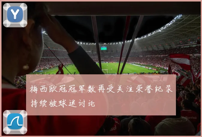 梅西欧冠冠军数再受关注荣誉纪录持续被球迷讨论