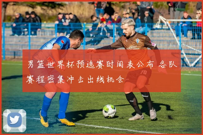 男篮世界杯预选赛时间表公布 各队赛程密集冲击出线机会