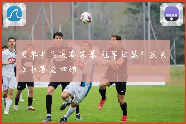 男单乒乓决赛落幕 冠军归属引发关注和赛后回顾