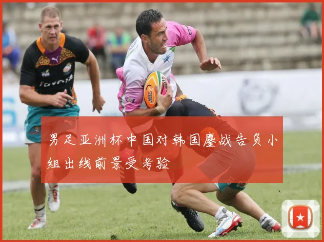 男足亚洲杯中国对韩国鏖战告负小组出线前景受考验