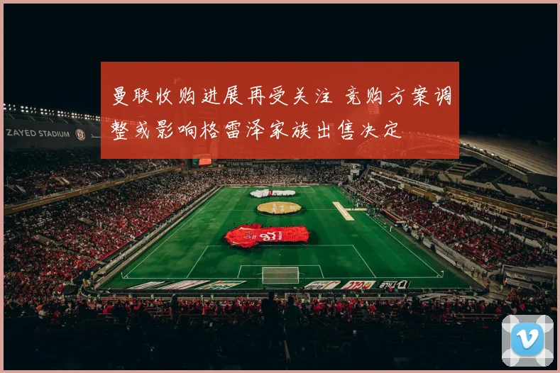 曼联收购进展再受关注 竞购方案调整或影响格雷泽家族出售决定