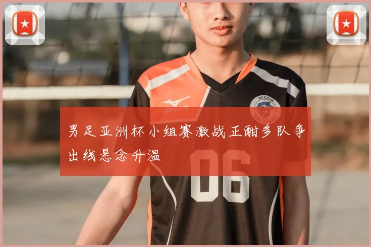 男足亚洲杯小组赛激战正酣多队争出线悬念升温