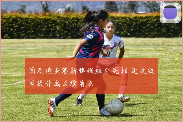 国足热身赛新锋线组合亮相 进攻效率提升成后续看点