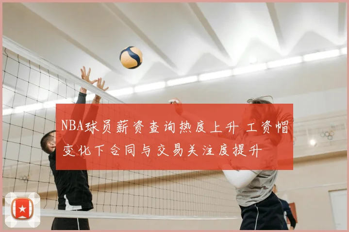 NBA球员薪资查询热度上升 工资帽变化下合同与交易关注度提升