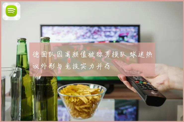 德国队因高颜值被称男模队 球迷热议外形与竞技实力并存