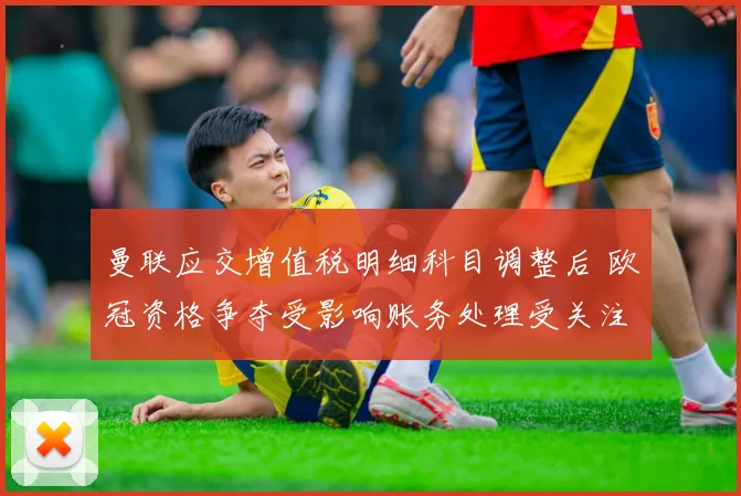 曼联应交增值税明细科目调整后 欧冠资格争夺受影响账务处理受关注