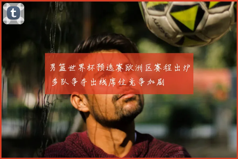 男篮世界杯预选赛欧洲区赛程出炉 多队争夺出线席位竞争加剧