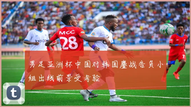 男足亚洲杯中国对韩国鏖战告负小组出线前景受考验