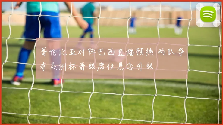 哥伦比亚对阵巴西直播预热 两队争夺美洲杯晋级席位悬念升级