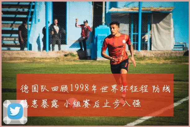 德国队回顾1998年世界杯征程 防线隐患暴露 小组赛后止步八强