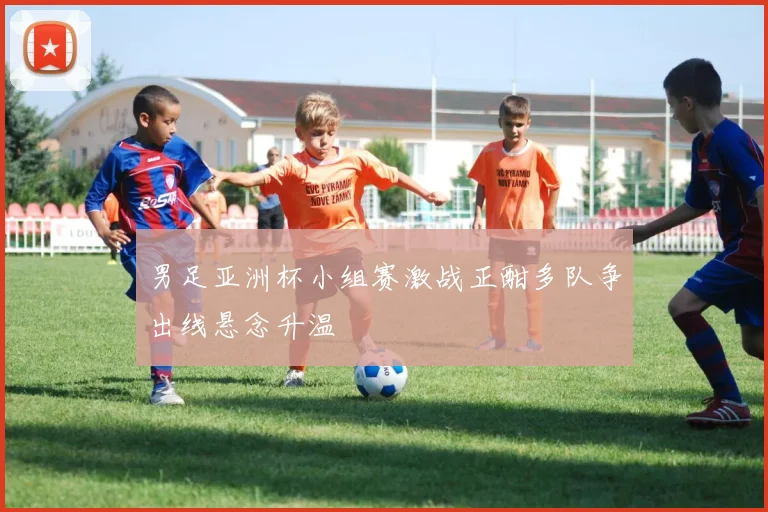 男足亚洲杯小组赛激战正酣多队争出线悬念升温