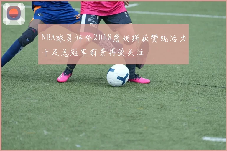 NBA球员评价2018詹姆斯获赞统治力十足总冠军前景再受关注