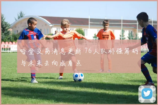 哈登交易消息更新 76人队补强筹码与未来去向成看点