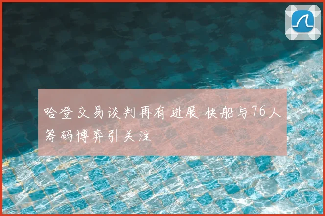 哈登交易谈判再有进展 快船与76人筹码博弈引关注