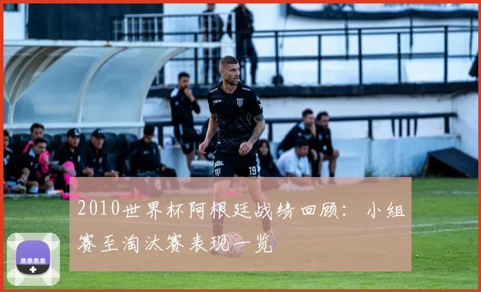 2010世界杯阿根廷战绩回顾:小组赛至淘汰赛表现一览