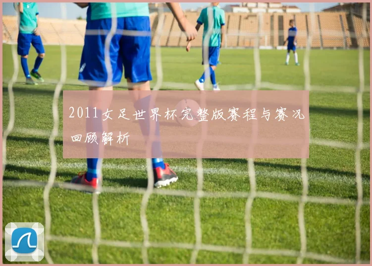 2011女足世界杯完整版赛程与赛况回顾解析
