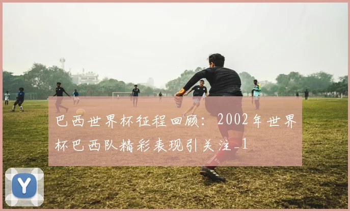 巴西世界杯征程回顾：2002年世界杯巴西队精彩表现引关注_1